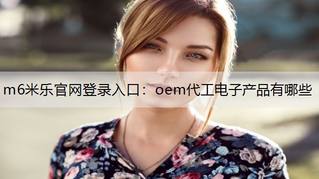 m6米乐官网登录入口：oem代工电子产品有哪些